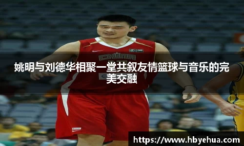 姚明与刘德华相聚一堂共叙友情篮球与音乐的完美交融