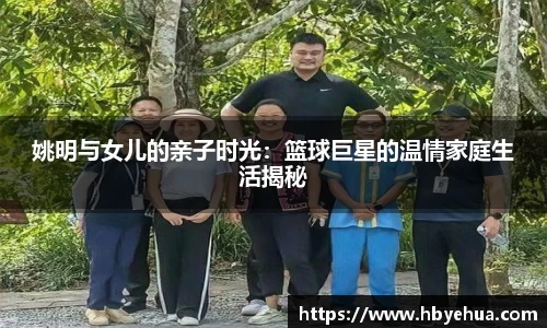 姚明与女儿的亲子时光：篮球巨星的温情家庭生活揭秘
