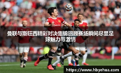 曼联与斯旺西精彩对决集锦回顾赛场瞬间尽显足球魅力与激情